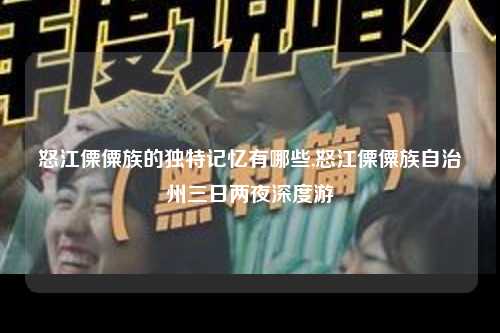 怒江傈僳族的独特记忆有哪些,怒江傈僳族自治州三日两夜深度游